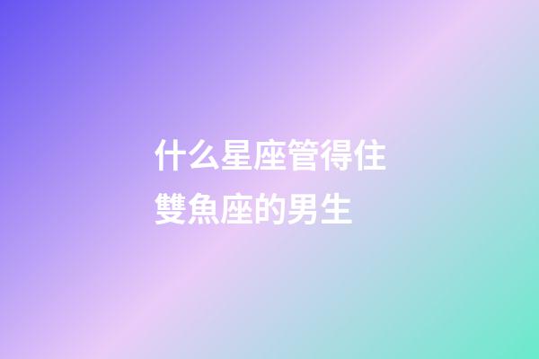 什么星座管得住雙魚座的男生-第1張-星座運勢-玄機派