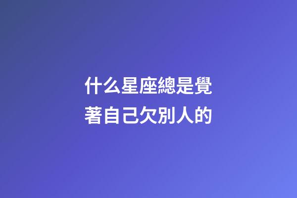 什么星座總是覺著自己欠別人的-第1張-星座運勢-玄機派