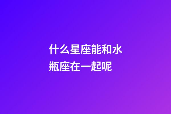 什么星座能和水瓶座在一起呢-第1張-星座運勢-玄機派