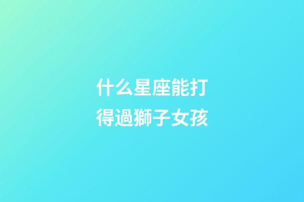 什么星座能打得過獅子女孩-第1張-星座運勢-玄機派