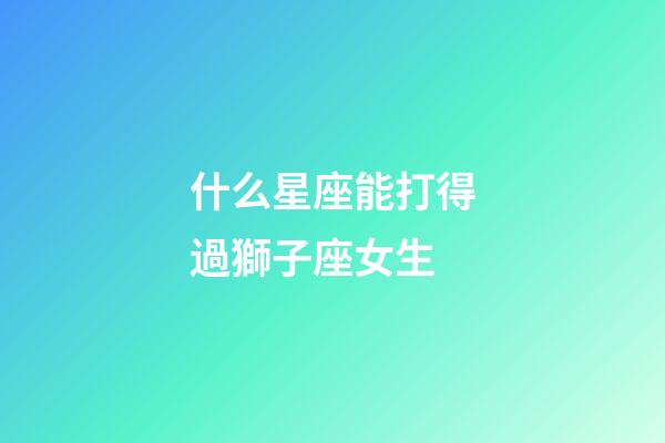 什么星座能打得過獅子座女生-第1張-星座運勢-玄機派