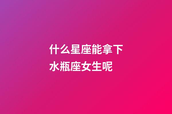 什么星座能拿下水瓶座女生呢-第1張-星座運勢-玄機派