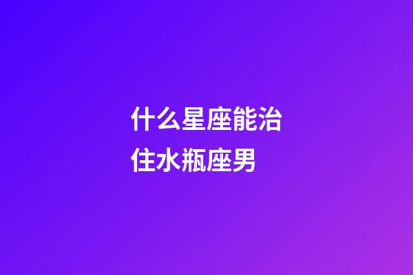 什么星座能治住水瓶座男-第1張-星座運勢-玄機派