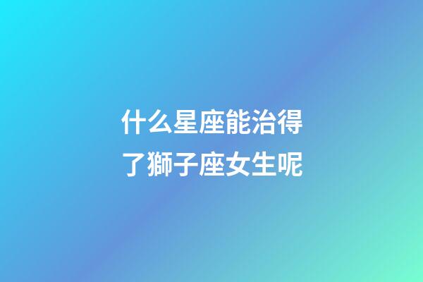 什么星座能治得了獅子座女生呢-第1張-星座運勢-玄機派