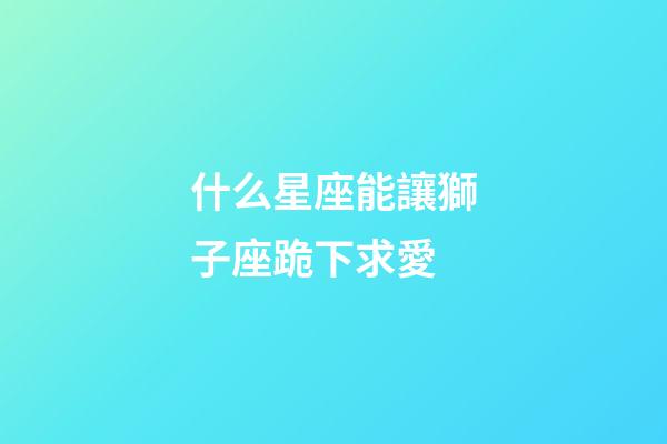 什么星座能讓獅子座跪下求愛-第1張-星座運勢-玄機派