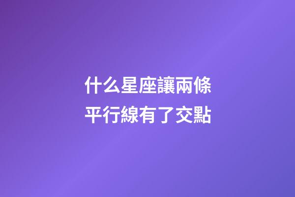什么星座讓兩條平行線有了交點-第1張-星座運勢-玄機派