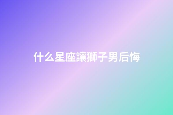 什么星座讓獅子男后悔-第1張-星座運勢-玄機派