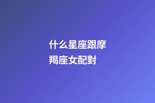 什么星座跟摩羯座女配對-第1張-星座運勢-玄機派