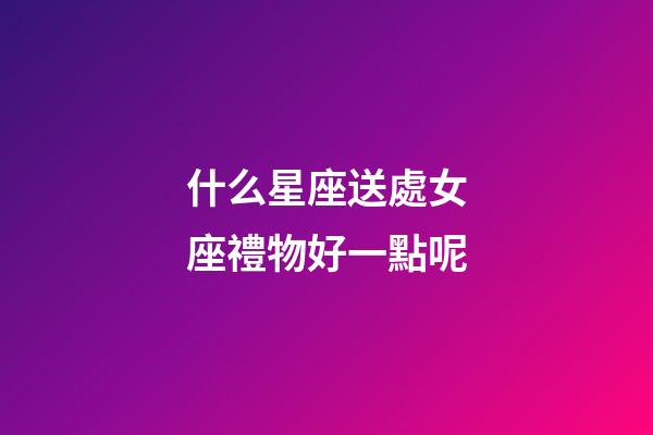 什么星座送處女座禮物好一點呢-第1張-星座運勢-玄機派