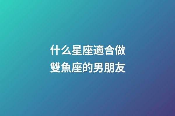什么星座適合做雙魚座的男朋友-第1張-星座運勢-玄機派
