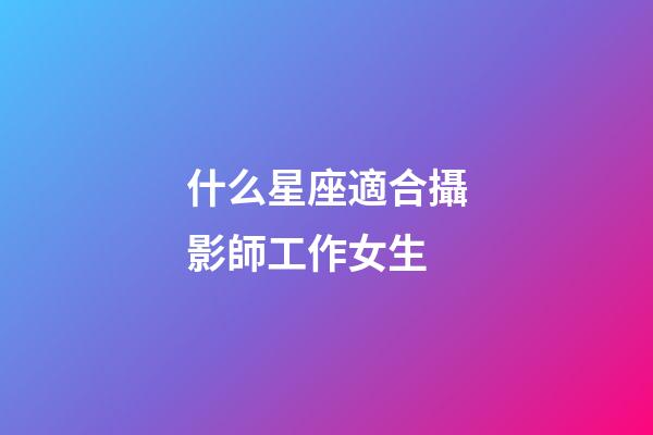 什么星座適合攝影師工作女生-第1張-星座運勢-玄機派