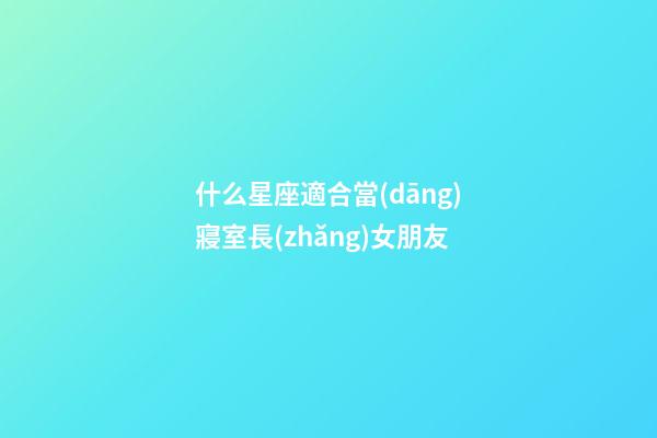什么星座適合當(dāng)寢室長(zhǎng)女朋友-第1張-星座運(yùn)勢(shì)-玄機(jī)派