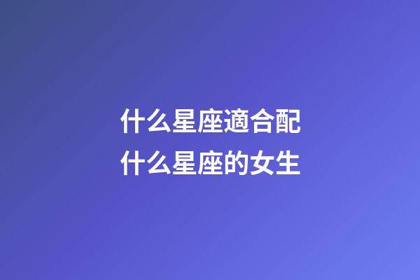 什么星座適合配什么星座的女生-第1張-星座運(yùn)勢-玄機(jī)派