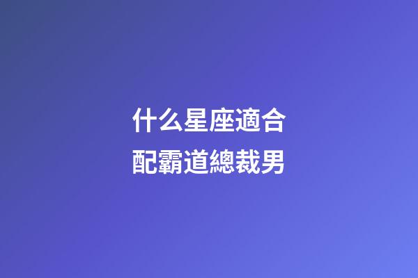 什么星座適合配霸道總裁男-第1張-星座運勢-玄機派