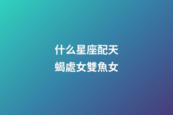 什么星座配天蝎處女雙魚女-第1張-星座運勢-玄機派