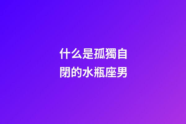 什么是孤獨自閉的水瓶座男-第1張-星座運勢-玄機派