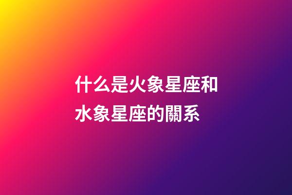 什么是火象星座和水象星座的關系-第1張-星座運勢-玄機派