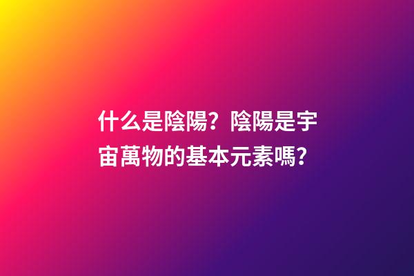 什么是陰陽？陰陽是宇宙萬物的基本元素嗎？