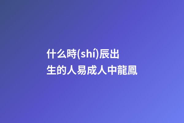 什么時(shí)辰出生的人易成人中龍鳳