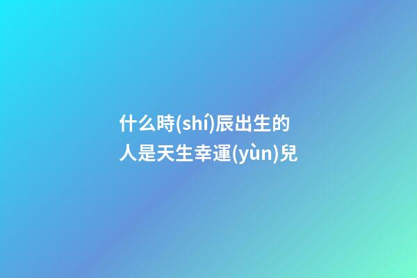 什么時(shí)辰出生的人是天生幸運(yùn)兒