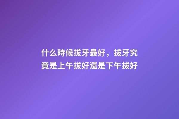 什么時候拔牙最好，拔牙究竟是上午拔好還是下午拔好-第1張-觀點-玄機派