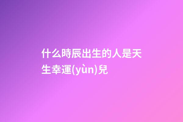 什么時辰出生的人是天生幸運(yùn)兒