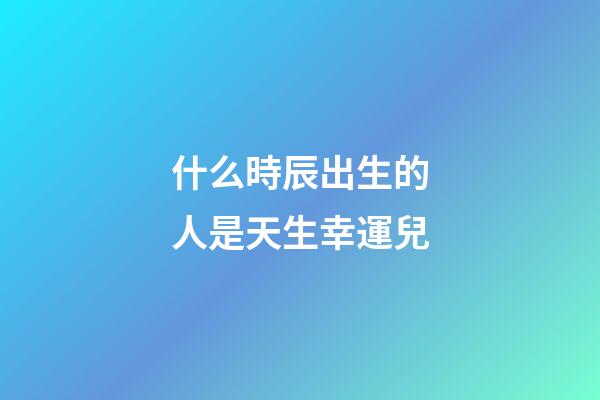 什么時辰出生的人是天生幸運兒
