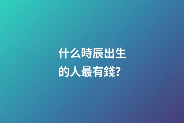 什么時辰出生的人最有錢？