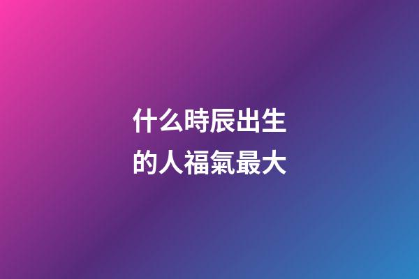 什么時辰出生的人福氣最大
