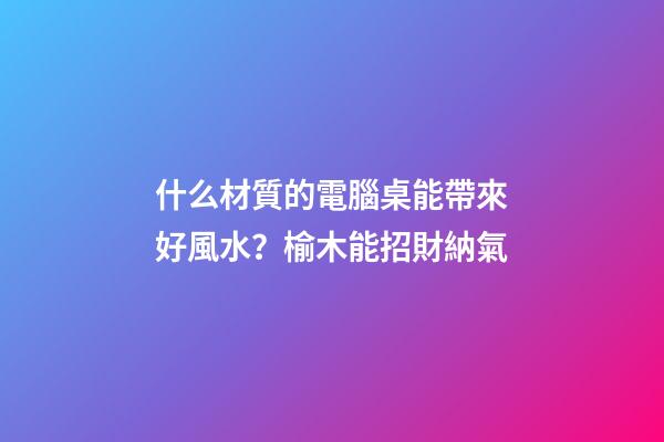 什么材質的電腦桌能帶來好風水？榆木能招財納氣