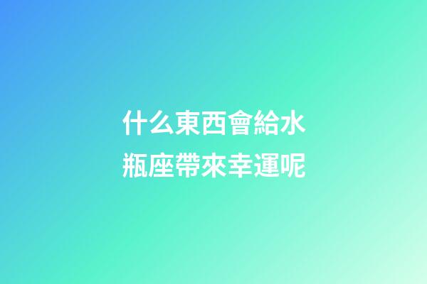 什么東西會給水瓶座帶來幸運呢-第1張-星座運勢-玄機派