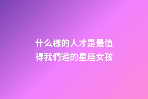 什么樣的人才是最值得我們追的星座女孩-第1張-星座運勢-玄機派