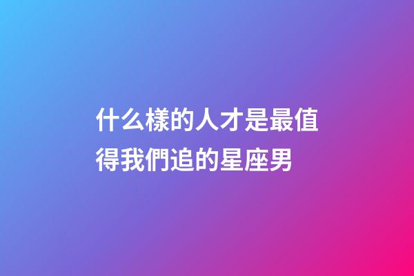 什么樣的人才是最值得我們追的星座男-第1張-星座運勢-玄機派