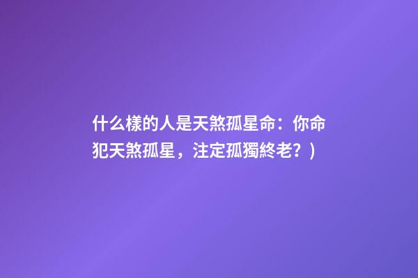 什么樣的人是天煞孤星命(有心事(6)：你命犯天煞孤星，注定孤獨終老？)-第1張-觀點-玄機派