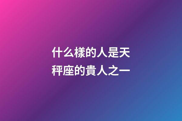 什么樣的人是天秤座的貴人之一-第1張-星座運勢-玄機派