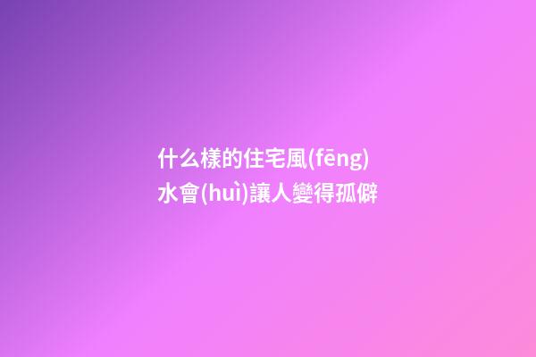 什么樣的住宅風(fēng)水會(huì)讓人變得孤僻