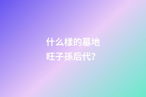 什么樣的墓地旺子孫后代？
