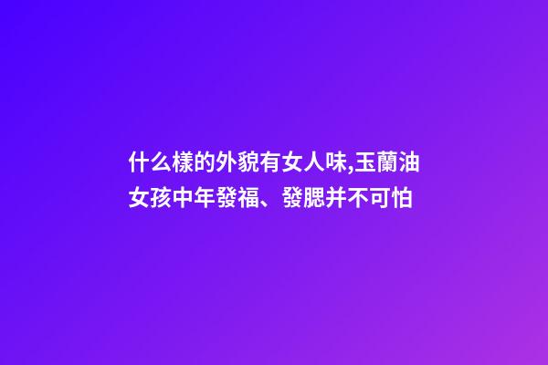 什么樣的外貌有女人味,玉蘭油女孩中年發福、發腮并不可怕-第1張-觀點-玄機派