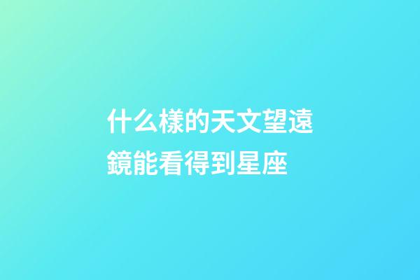 什么樣的天文望遠鏡能看得到星座-第1張-星座運勢-玄機派
