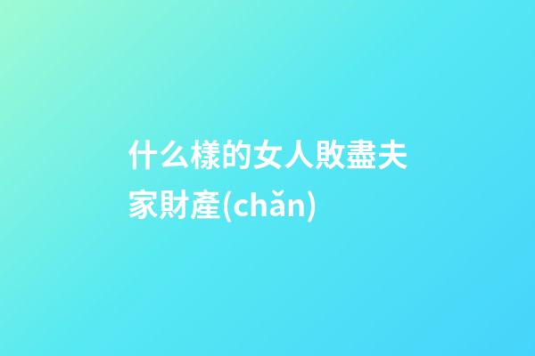 什么樣的女人敗盡夫家財產(chǎn)