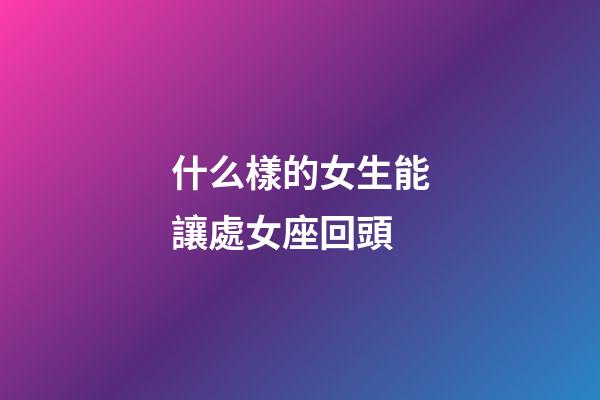 什么樣的女生能讓處女座回頭-第1張-星座運勢-玄機派