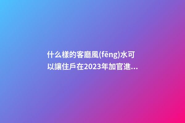 什么樣的客廳風(fēng)水可以讓住戶在2023年加官進(jìn)爵？