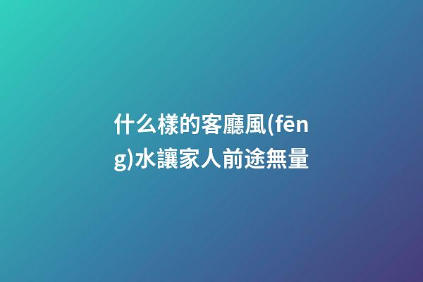 什么樣的客廳風(fēng)水讓家人前途無量
