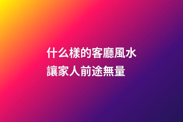 什么樣的客廳風水讓家人前途無量
