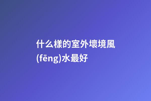 什么樣的室外壞境風(fēng)水最好