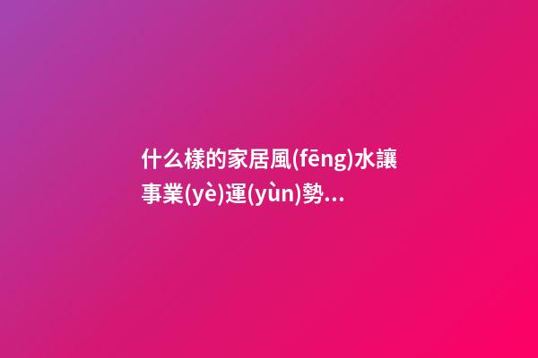 什么樣的家居風(fēng)水讓事業(yè)運(yùn)勢(shì)變得更加好