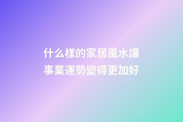 什么樣的家居風水讓事業運勢變得更加好