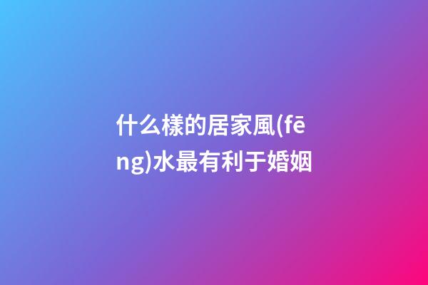什么樣的居家風(fēng)水最有利于婚姻