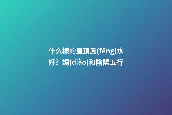 什么樣的屋頂風(fēng)水好？調(diào)和陰陽五行