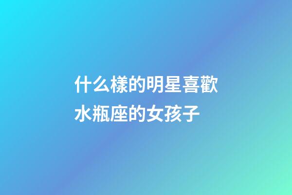 什么樣的明星喜歡水瓶座的女孩子-第1張-星座運勢-玄機派